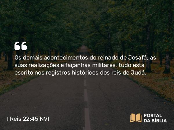 I Reis 22:45 NVI - Os demais acontecimentos do reinado de Josafá, as suas realizações e façanhas militares, tudo está escrito nos registros históricos dos reis de Judá.