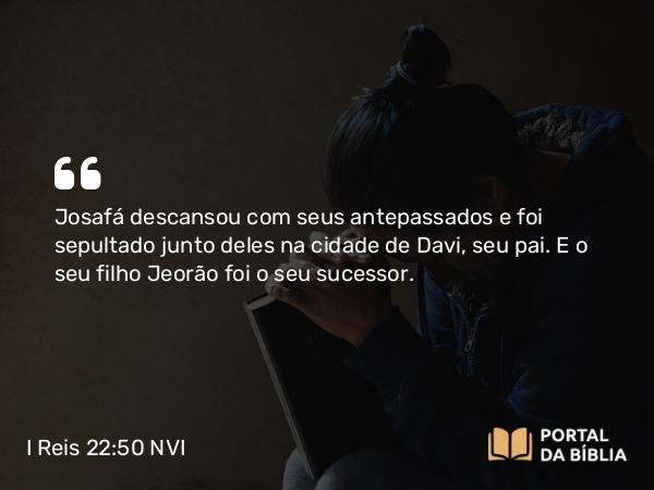 I Reis 22:50 NVI - Josafá descansou com seus antepassados e foi sepultado junto deles na cidade de Davi, seu pai. E o seu filho Jeorão foi o seu sucessor.