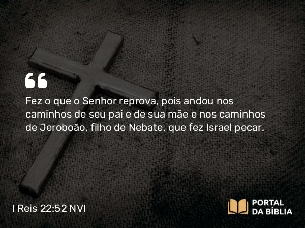 I Reis 22:52 NVI - Fez o que o Senhor reprova, pois andou nos caminhos de seu pai e de sua mãe e nos caminhos de Jeroboão, filho de Nebate, que fez Israel pecar.