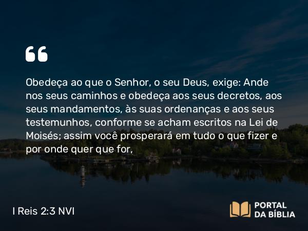 I Reis 2:3 NVI - Obedeça ao que o Senhor, o seu Deus, exige: Ande nos seus caminhos e obedeça aos seus decretos, aos seus mandamentos, às suas ordenanças e aos seus testemunhos, conforme se acham escritos na Lei de Moisés; assim você prosperará em tudo o que fizer e por onde quer que for,