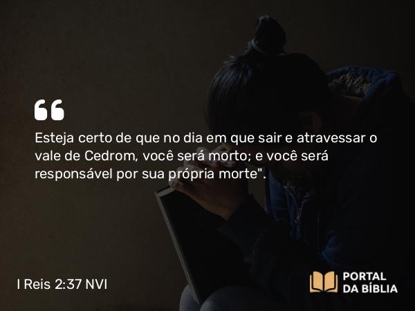 I Reis 2:37 NVI - Esteja certo de que no dia em que sair e atravessar o vale de Cedrom, você será morto; e você será responsável por sua própria morte