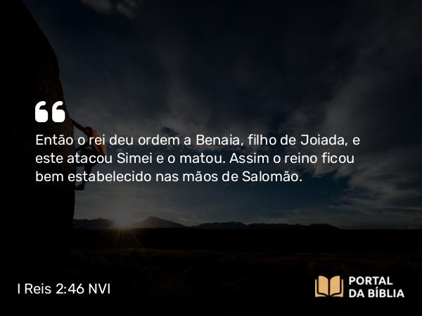 I Reis 2:46 NVI - Então o rei deu ordem a Benaia, filho de Joiada, e este atacou Simei e o matou. Assim o reino ficou bem estabelecido nas mãos de Salomão.