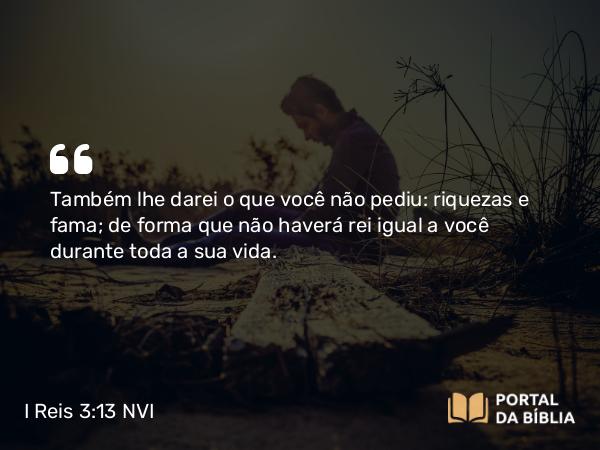 I Reis 3:13 NVI - Também lhe darei o que você não pediu: riquezas e fama; de forma que não haverá rei igual a você durante toda a sua vida.