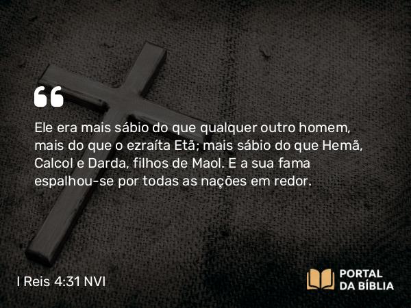 I Reis 4:31 NVI - Ele era mais sábio do que qualquer outro homem, mais do que o ezraíta Etã; mais sábio do que Hemã, Calcol e Darda, filhos de Maol. E a sua fama espalhou-se por todas as nações em redor.