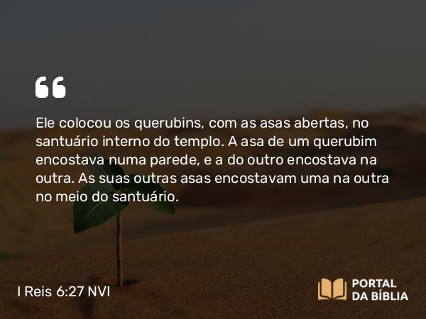 I Reis 6:27 NVI - Ele colocou os querubins, com as asas abertas, no santuário interno do templo. A asa de um querubim encostava numa parede, e a do outro encostava na outra. As suas outras asas encostavam uma na outra no meio do santuário.