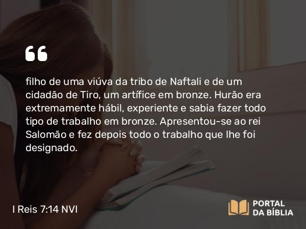 I Reis 7:14-15 NVI - filho de uma viúva da tribo de Naftali e de um cidadão de Tiro, um artífice em bronze. Hurão era extremamente hábil, experiente e sabia fazer todo tipo de trabalho em bronze. Apresentou-se ao rei Salomão e fez depois todo o trabalho que lhe foi designado.