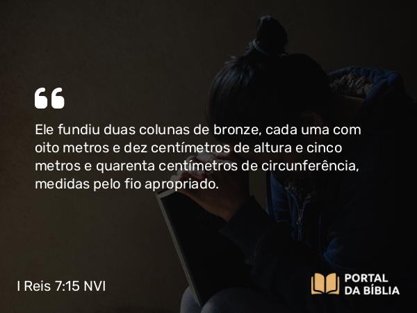 I Reis 7:15-45 NVI - Ele fundiu duas colunas de bronze, cada uma com oito metros e dez centímetros de altura e cinco metros e quarenta centímetros de circunferência, medidas pelo fio apropriado.