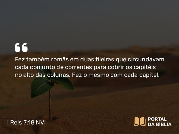 I Reis 7:18 NVI - Fez também romãs em duas fileiras que circundavam cada conjunto de correntes para cobrir os capitéis no alto das colunas. Fez o mesmo com cada capitel.