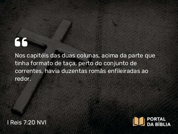 I Reis 7:20 NVI - Nos capitéis das duas colunas, acima da parte que tinha formato de taça, perto do conjunto de correntes, havia duzentas romãs enfileiradas ao redor.