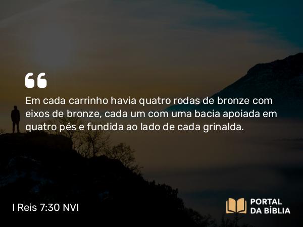 I Reis 7:30 NVI - Em cada carrinho havia quatro rodas de bronze com eixos de bronze, cada um com uma bacia apoiada em quatro pés e fundida ao lado de cada grinalda.