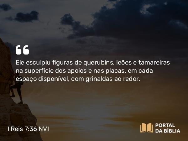 I Reis 7:36 NVI - Ele esculpiu figuras de querubins, leões e tamareiras na superfície dos apoios e nas placas, em cada espaço disponível, com grinaldas ao redor.