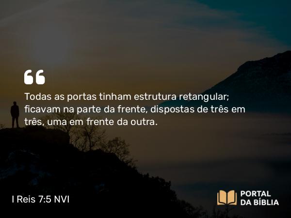 I Reis 7:5 NVI - Todas as portas tinham estrutura retangular; ficavam na parte da frente, dispostas de três em três, uma em frente da outra.