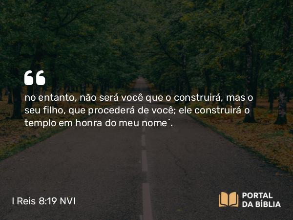 I Reis 8:19 NVI - no entanto, não será você que o construirá, mas o seu filho, que procederá de você; ele construirá o templo em honra do meu nome`.