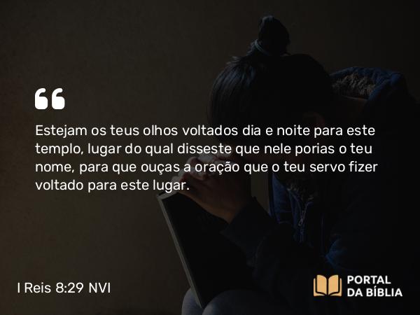 I Reis 8:29 NVI - Estejam os teus olhos voltados dia e noite para este templo, lugar do qual disseste que nele porias o teu nome, para que ouças a oração que o teu servo fizer voltado para este lugar.