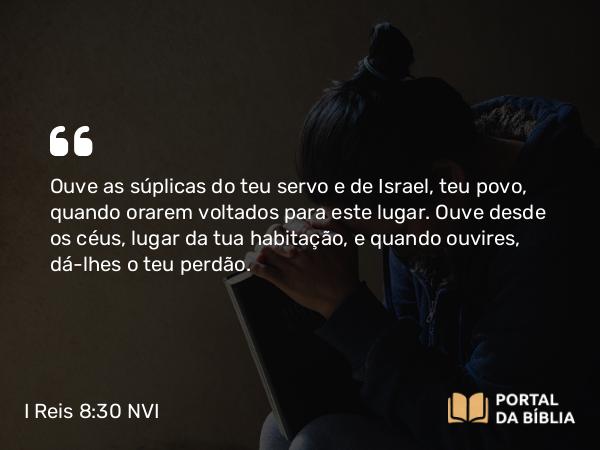 I Reis 8:30 NVI - Ouve as súplicas do teu servo e de Israel, teu povo, quando orarem voltados para este lugar. Ouve desde os céus, lugar da tua habitação, e quando ouvires, dá-lhes o teu perdão.