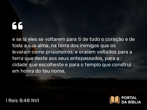 I Reis 8:48 NVI - e se lá eles se voltarem para ti de todo o coração e de toda a sua alma, na terra dos inimigos que os levaram como prisioneiros, e orarem voltados para a terra que deste aos seus antepassados, para a cidade que escolheste e para o templo que construí em honra do teu nome,