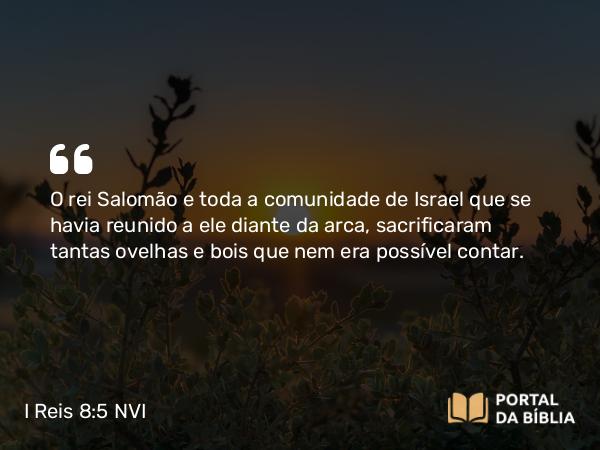 I Reis 8:5 NVI - O rei Salomão e toda a comunidade de Israel que se havia reunido a ele diante da arca, sacrificaram tantas ovelhas e bois que nem era possível contar.