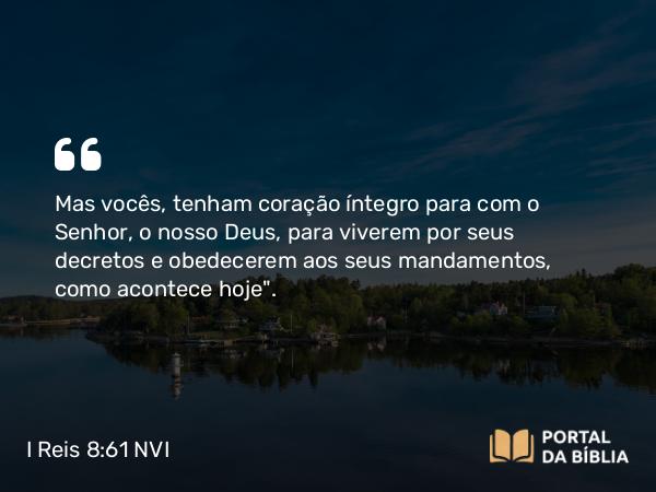 I Reis 8:61 NVI - Mas vocês, tenham coração íntegro para com o Senhor, o nosso Deus, para viverem por seus decretos e obedecerem aos seus mandamentos, como acontece hoje