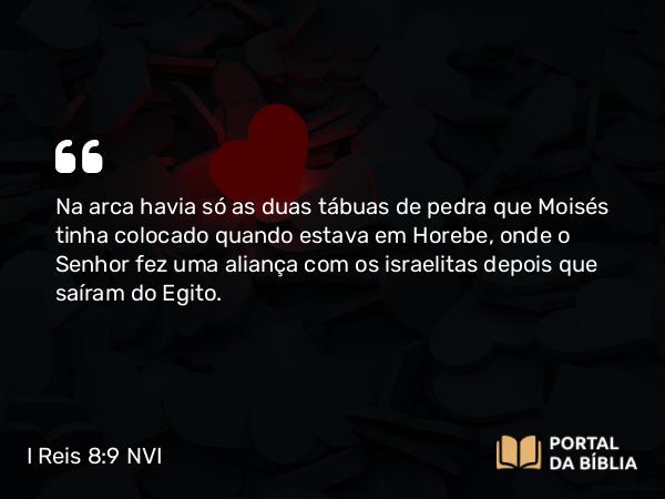 I Reis 8:9 NVI - Na arca havia só as duas tábuas de pedra que Moisés tinha colocado quando estava em Horebe, onde o Senhor fez uma aliança com os israelitas depois que saíram do Egito.