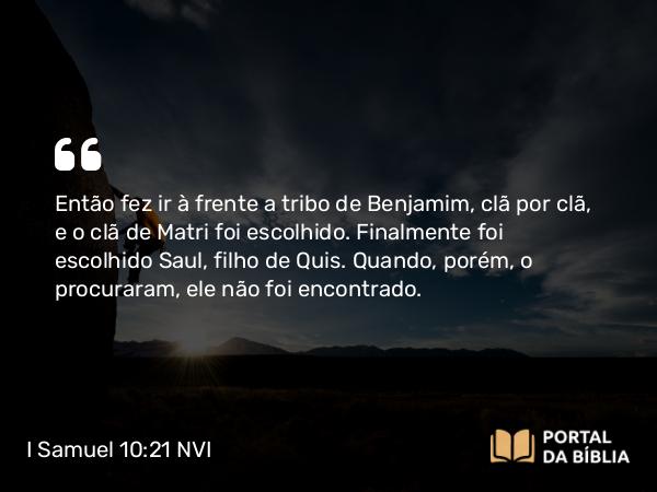 I Samuel 10:21 NVI - Então fez ir à frente a tribo de Benjamim, clã por clã, e o clã de Matri foi escolhido. Finalmente foi escolhido Saul, filho de Quis. Quando, porém, o procuraram, ele não foi encontrado.