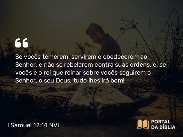 I Samuel 12:14 NVI - Se vocês temerem, servirem e obedecerem ao Senhor, e não se rebelarem contra suas ordens, e, se vocês e o rei que reinar sobre vocês seguirem o Senhor, o seu Deus, tudo lhes irá bem!