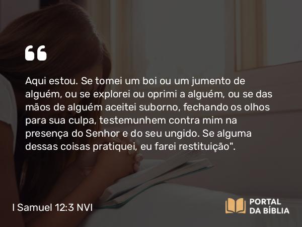 I Samuel 12:3-4 NVI - Aqui estou. Se tomei um boi ou um jumento de alguém, ou se explorei ou oprimi a alguém, ou se das mãos de alguém aceitei suborno, fechando os olhos para sua culpa, testemunhem contra mim na presença do Senhor e do seu ungido. Se alguma dessas coisas pratiquei, eu farei restituição