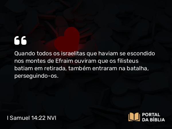 I Samuel 14:22 NVI - Quando todos os israelitas que haviam se escondido nos montes de Efraim ouviram que os filisteus batiam em retirada, também entraram na batalha, perseguindo-os.