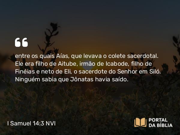 I Samuel 14:3 NVI - entre os quais Aías, que levava o colete sacerdotal. Ele era filho de Aitube, irmão de Icabode, filho de Finéias e neto de Eli, o sacerdote do Senhor em Siló. Ninguém sabia que Jônatas havia saído.