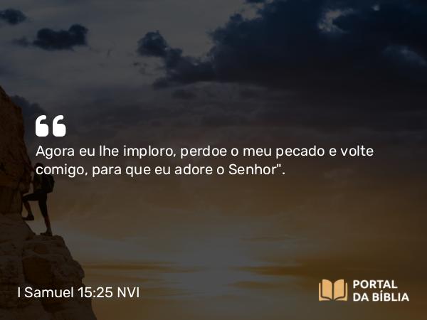 I Samuel 15:25 NVI - Agora eu lhe imploro, perdoe o meu pecado e volte comigo, para que eu adore o Senhor