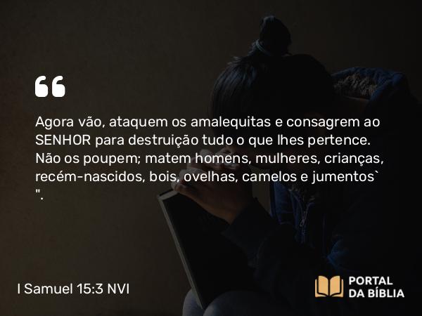 I Samuel 15:3-9 NVI - Agora vão, ataquem os amalequitas e consagrem ao SENHOR para destruição tudo o que lhes pertence. Não os poupem; matem homens, mulheres, crianças, recém-nascidos, bois, ovelhas, camelos e jumentos` 