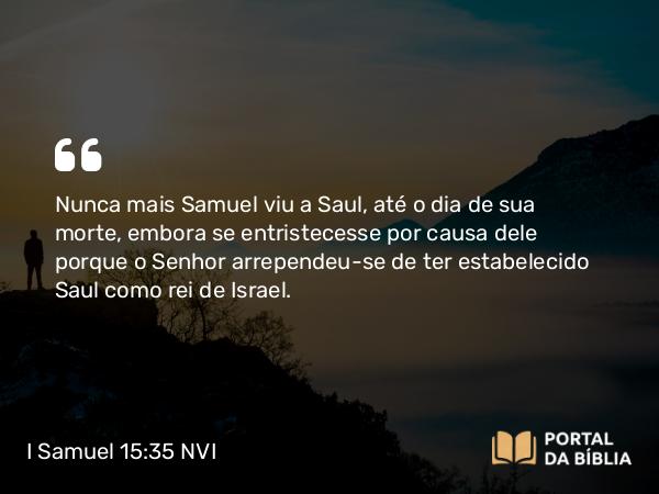 I Samuel 15:35 NVI - Nunca mais Samuel viu a Saul, até o dia de sua morte, embora se entristecesse por causa dele porque o Senhor arrependeu-se de ter estabelecido Saul como rei de Israel.