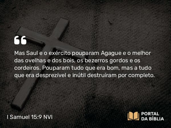 I Samuel 15:9 NVI - Mas Saul e o exército pouparam Agague e o melhor das ovelhas e dos bois, os bezerros gordos e os cordeiros. Pouparam tudo que era bom, mas a tudo que era desprezível e inútil destruíram por completo.