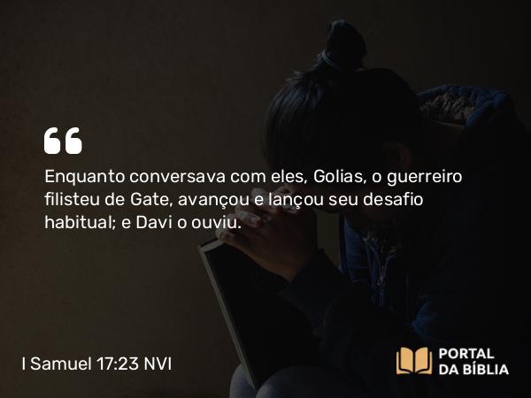 I Samuel 17:23 NVI - Enquanto conversava com eles, Golias, o guerreiro filisteu de Gate, avançou e lançou seu desafio habitual; e Davi o ouviu.