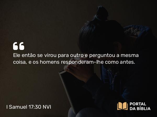 I Samuel 17:30 NVI - Ele então se virou para outro e perguntou a mesma coisa, e os homens responderam-lhe como antes.