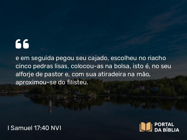 I Samuel 17:40 NVI - e em seguida pegou seu cajado, escolheu no riacho cinco pedras lisas, colocou-as na bolsa, isto é, no seu alforje de pastor e, com sua atiradeira na mão, aproximou-se do filisteu.