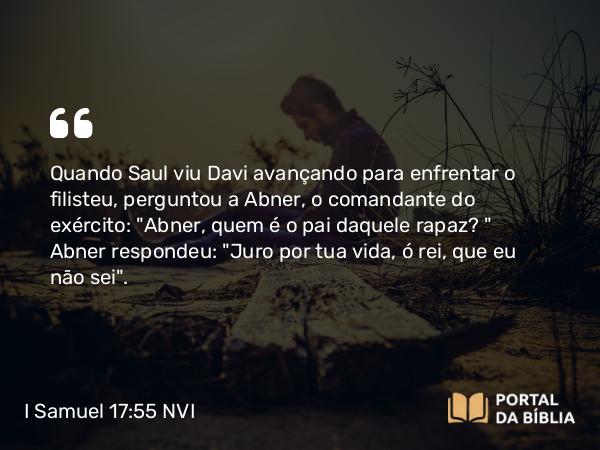 I Samuel 17:55 NVI - Quando Saul viu Davi avançando para enfrentar o filisteu, perguntou a Abner, o comandante do exército: 