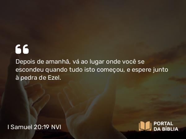 I Samuel 20:19 NVI - Depois de amanhã, vá ao lugar onde você se escondeu quando tudo isto começou, e espere junto à pedra de Ezel.