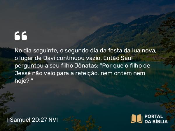 I Samuel 20:27 NVI - No dia seguinte, o segundo dia da festa da lua nova, o lugar de Davi continuou vazio. Então Saul perguntou a seu filho Jônatas: 