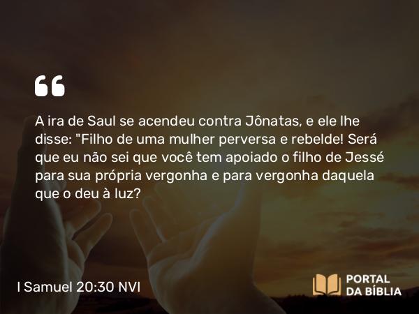 I Samuel 20:30 NVI - A ira de Saul se acendeu contra Jônatas, e ele lhe disse: 