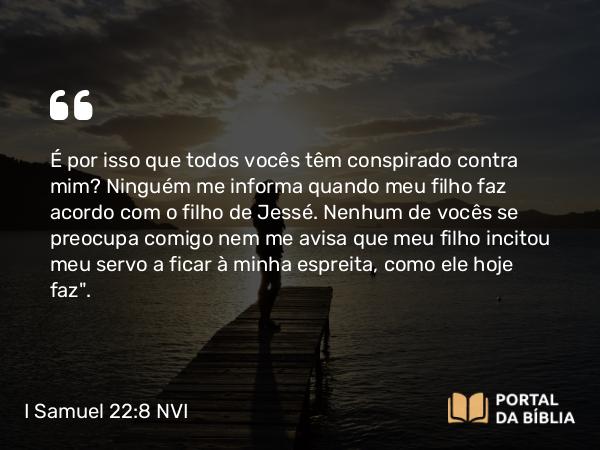 I Samuel 22:8 NVI - É por isso que todos vocês têm conspirado contra mim? Ninguém me informa quando meu filho faz acordo com o filho de Jessé. Nenhum de vocês se preocupa comigo nem me avisa que meu filho incitou meu servo a ficar à minha espreita, como ele hoje faz