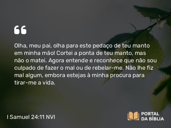 I Samuel 24:11 NVI - Olha, meu pai, olha para este pedaço de teu manto em minha mão! Cortei a ponta de teu manto, mas não o matei. Agora entende e reconhece que não sou culpado de fazer o mal ou de rebelar-me. Não lhe fiz mal algum, embora estejas à minha procura para tirar-me a vida.