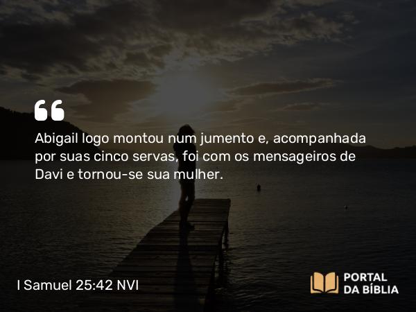 I Samuel 25:42 NVI - Abigail logo montou num jumento e, acompanhada por suas cinco servas, foi com os mensageiros de Davi e tornou-se sua mulher.