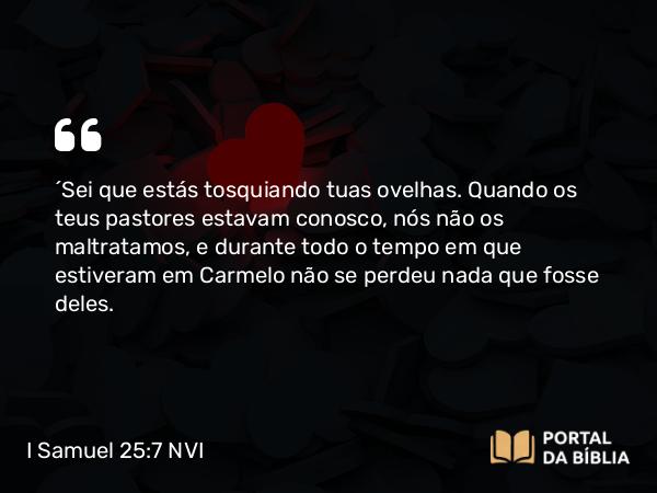 I Samuel 25:7 NVI - ´Sei que estás tosquiando tuas ovelhas. Quando os teus pastores estavam conosco, nós não os maltratamos, e durante todo o tempo em que estiveram em Carmelo não se perdeu nada que fosse deles.