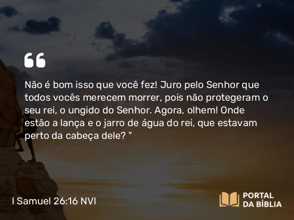 I Samuel 26:16 NVI - Não é bom isso que você fez! Juro pelo Senhor que todos vocês merecem morrer, pois não protegeram o seu rei, o ungido do Senhor. Agora, olhem! Onde estão a lança e o jarro de água do rei, que estavam perto da cabeça dele?