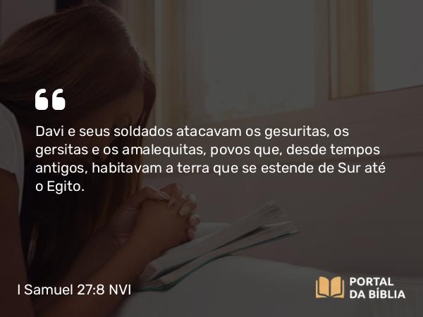 I Samuel 27:8 NVI - Davi e seus soldados atacavam os gesuritas, os gersitas e os amalequitas, povos que, desde tempos antigos, habitavam a terra que se estende de Sur até o Egito.