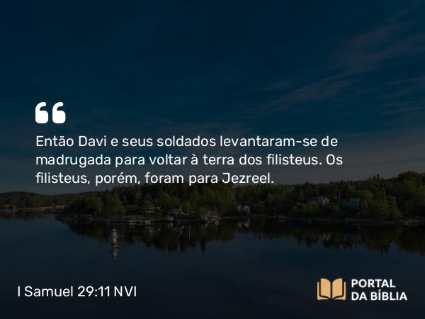 I Samuel 29:11 NVI - Então Davi e seus soldados levantaram-se de madrugada para voltar à terra dos filisteus. Os filisteus, porém, foram para Jezreel.