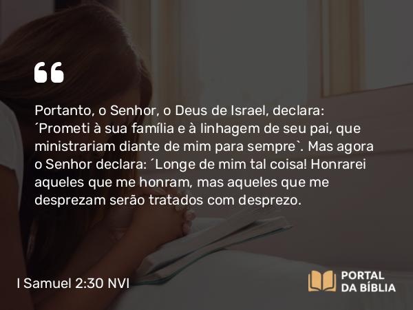 I Samuel 2:30 NVI - Portanto, o Senhor, o Deus de Israel, declara: ´Prometi à sua família e à linhagem de seu pai, que ministrariam diante de mim para sempre`. Mas agora o Senhor declara: ´Longe de mim tal coisa! Honrarei aqueles que me honram, mas aqueles que me desprezam serão tratados com desprezo.