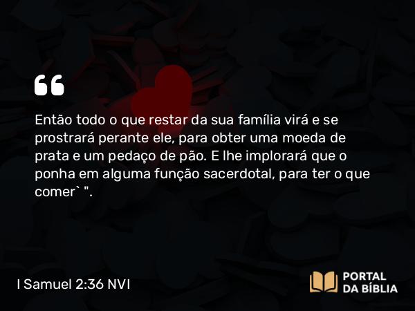 I Samuel 2:36 NVI - Então todo o que restar da sua família virá e se prostrará perante ele, para obter uma moeda de prata e um pedaço de pão. E lhe implorará que o ponha em alguma função sacerdotal, para ter o que comer` 