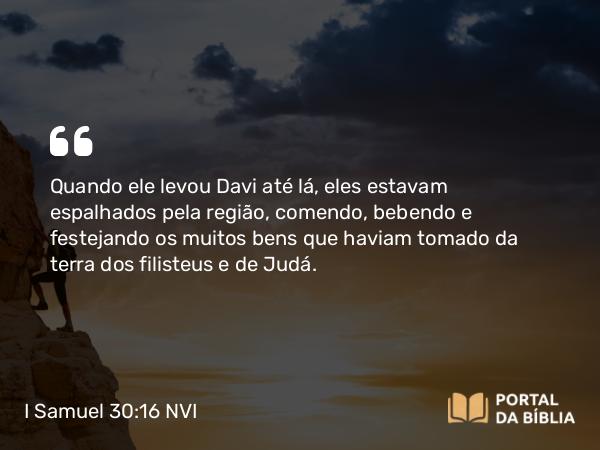 I Samuel 30:16 NVI - Quando ele levou Davi até lá, eles estavam espalhados pela região, comendo, bebendo e festejando os muitos bens que haviam tomado da terra dos filisteus e de Judá.