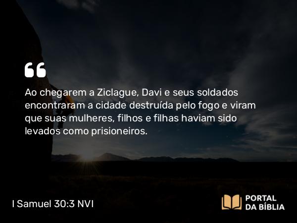 I Samuel 30:3 NVI - Ao chegarem a Ziclague, Davi e seus soldados encontraram a cidade destruída pelo fogo e viram que suas mulheres, filhos e filhas haviam sido levados como prisioneiros.